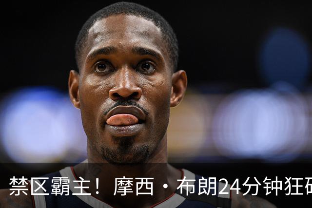 禁区霸主！摩西·布朗24分钟狂砍23+20引领广州胜广东